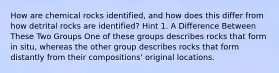 How are chemical rocks identified, and how does this differ from how detrital rocks are identified? Hint 1. A Difference Between These Two Groups One of these groups describes rocks that form in situ, whereas the other group describes rocks that form distantly from their compositions' original locations.