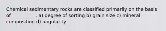 Chemical sedimentary rocks are classified primarily on the basis of __________. a) degree of sorting b) grain size c) mineral composition d) angularity