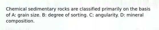 Chemical sedimentary rocks are classified primarily on the basis of A: grain size. B: degree of sorting. C: angularity. D: mineral composition.