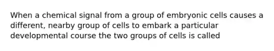 When a chemical signal from a group of embryonic cells causes a different, nearby group of cells to embark a particular developmental course the two groups of cells is called