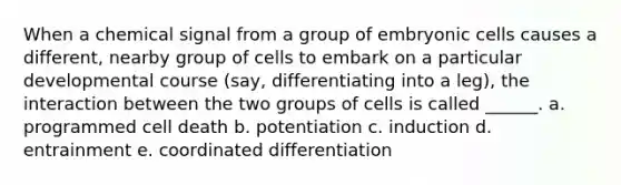 When a chemical signal from a group of embryonic cells causes a different, nearby group of cells to embark on a particular developmental course (say, differentiating into a leg), the interaction between the two groups of cells is called ______. a. programmed cell death b. potentiation c. induction d. entrainment e. coordinated differentiation