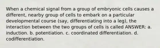 When a chemical signal from a group of embryonic cells causes a different, nearby group of cells to embark on a particular developmental course (say, differentiating into a leg), the interaction between the two groups of cells is called ANSWER: a. induction. b. potentiation. c. coordinated differentiation. d. codifferentiation.