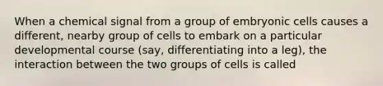 When a chemical signal from a group of embryonic cells causes a different, nearby group of cells to embark on a particular developmental course (say, differentiating into a leg), the interaction between the two groups of cells is called