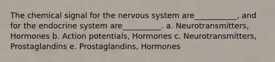 The chemical signal for the nervous system are___________, and for the endocrine system are__________. a. Neurotransmitters, Hormones b. Action potentials, Hormones c. Neurotransmitters, Prostaglandins e. Prostaglandins, Hormones