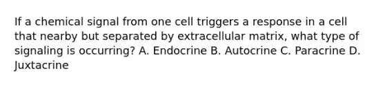 If a chemical signal from one cell triggers a response in a cell that nearby but separated by extracellular matrix, what type of signaling is occurring? A. Endocrine B. Autocrine C. Paracrine D. Juxtacrine