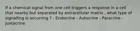 If a chemical signal from one cell triggers a response in a cell that nearby but separated by extracellular matrix , what type of signalling is occurring ? - Endocrine - Autocrine - Paracrine - Juxtacrine