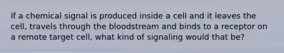 If a chemical signal is produced inside a cell and it leaves the cell, travels through the bloodstream and binds to a receptor on a remote target cell, what kind of signaling would that be?