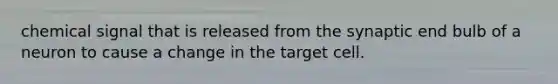 chemical signal that is released from the synaptic end bulb of a neuron to cause a change in the target cell.