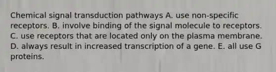 Chemical signal transduction pathways A. use non-specific receptors. B. involve binding of the signal molecule to receptors. C. use receptors that are located only on the plasma membrane. D. always result in increased transcription of a gene. E. all use G proteins.