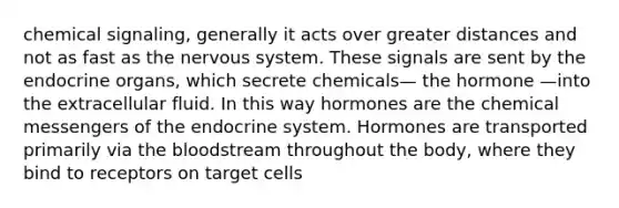 chemical signaling, generally it acts over greater distances and not as fast as the <a href='https://www.questionai.com/knowledge/kThdVqrsqy-nervous-system' class='anchor-knowledge'>nervous system</a>. These signals are sent by the endocrine organs, which secrete chemicals— the hormone —into the extracellular fluid. In this way hormones are the chemical messengers of the <a href='https://www.questionai.com/knowledge/k97r8ZsIZg-endocrine-system' class='anchor-knowledge'>endocrine system</a>. Hormones are transported primarily via <a href='https://www.questionai.com/knowledge/k7oXMfj7lk-the-blood' class='anchor-knowledge'>the blood</a>stream throughout the body, where they bind to receptors on target cells