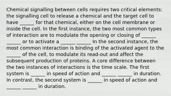 Chemical signalling between cells requires two critical elements: the signalling cell to release a chemical and the target cell to have ______ for that chemical, either on the cell membrane or inside the cell. In the first instance, the two most common types of interaction are to modulate the opening or closing of ______ ______ or to activate a ______ ______ In the second instance, the most common interaction is binding of the activated agent to the ______ of the cell, to modulate its read-out and affect the subsequent production of proteins. A core difference between the two instances of interactions is the time scale. The first system is ______ in speed of action and ______ ______ in duration. In contrast, the second system is ______ in speed of action and ______ ______ in duration.