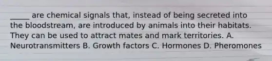 _____ are chemical signals that, instead of being secreted into <a href='https://www.questionai.com/knowledge/k7oXMfj7lk-the-blood' class='anchor-knowledge'>the blood</a>stream, are introduced by animals into their habitats. They can be used to attract mates and mark territories. A. Neurotransmitters B. Growth factors C. Hormones D. Pheromones