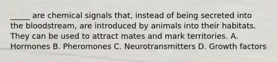 _____ are chemical signals that, instead of being secreted into the bloodstream, are introduced by animals into their habitats. They can be used to attract mates and mark territories. A. Hormones B. Pheromones C. Neurotransmitters D. Growth factors