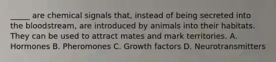 _____ are chemical signals that, instead of being secreted into <a href='https://www.questionai.com/knowledge/k7oXMfj7lk-the-blood' class='anchor-knowledge'>the blood</a>stream, are introduced by animals into their habitats. They can be used to attract mates and mark territories. A. Hormones B. Pheromones C. Growth factors D. Neurotransmitters