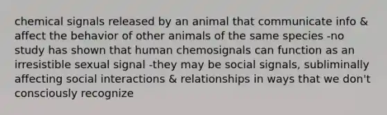 chemical signals released by an animal that communicate info & affect the behavior of other animals of the same species -no study has shown that human chemosignals can function as an irresistible sexual signal -they may be social signals, subliminally affecting social interactions & relationships in ways that we don't consciously recognize