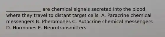 _______________ are chemical signals secreted into the blood where they travel to distant target cells. A. Paracrine chemical messengers B. Pheromones C. Autocrine chemical messengers D. Hormones E. Neurotransmitters