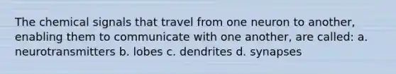 The chemical signals that travel from one neuron to another, enabling them to communicate with one another, are called: a. neurotransmitters b. lobes c. dendrites d. synapses