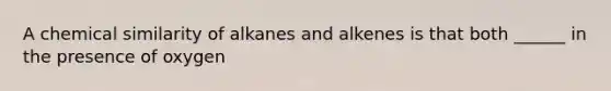 A chemical similarity of alkanes and alkenes is that both ______ in the presence of oxygen