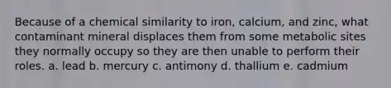 Because of a chemical similarity to iron, calcium, and zinc, what contaminant mineral displaces them from some metabolic sites they normally occupy so they are then unable to perform their roles. a. lead b. mercury c. antimony d. thallium e. cadmium