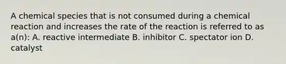 A chemical species that is not consumed during a chemical reaction and increases the rate of the reaction is referred to as a(n): A. reactive intermediate B. inhibitor C. spectator ion D. catalyst