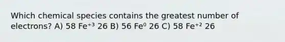 Which chemical species contains the greatest number of electrons? A) 58 Fe⁺³ 26 B) 56 Fe⁰ 26 C) 58 Fe⁺² 26