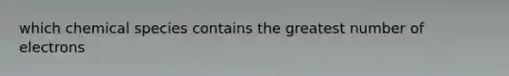 which chemical species contains the greatest number of electrons