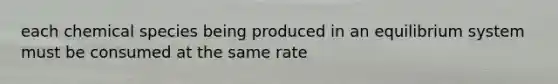 each chemical species being produced in an equilibrium system must be consumed at the same rate