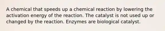 A chemical that speeds up a chemical reaction by lowering the activation energy of the reaction. The catalyst is not used up or changed by the reaction. Enzymes are biological catalyst.