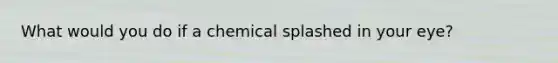 What would you do if a chemical splashed in your eye?