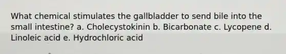 What chemical stimulates the gallbladder to send bile into the small intestine? a. Cholecystokinin b. Bicarbonate c. Lycopene d. Linoleic acid e. Hydrochloric acid