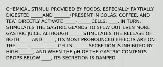 CHEMICAL STIMULI PROVIDED BY FOODS, ESPECIALLY PARTIALLY DIGESTED _____AND _______(PRESENT IN COLAS, COFFEE, AND TEA) DIRECTLY ACTIVATE _____-______CELLS. ____, IN TURN, STIMULATES THE GASTRIC GLANDS TO SPEW OUT EVEN MORE GASTRIC JUICE. ALTHOUGH ______STIMULATES THE RELEASE OF BOTH _____AND _____, ITS MOST PRONOUNCED EFFECTS ARE ON THE _____- ______ _____CELLS. ______SECRETION IS INHIBITED BY HIGH ______, AND WHEN THE pH OF THE GASTRIC CONTENTS DROPS BELOW ____, ITS SECRETION IS DAMPED.