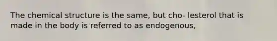 The chemical structure is the same, but cho- lesterol that is made in the body is referred to as endogenous,