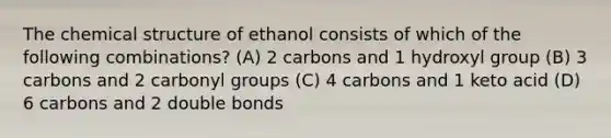 The chemical structure of ethanol consists of which of the following combinations? (A) 2 carbons and 1 hydroxyl group (B) 3 carbons and 2 carbonyl groups (C) 4 carbons and 1 keto acid (D) 6 carbons and 2 double bonds