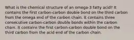 What is the chemical structure of an omega-3 fatty acid? It contains the first carbon-carbon double bond on the third carbon from the omega end of the carbon chain. It contains three consecutive carbon-carbon double bonds within the carbon chain. It contains the first carbon-carbon double bond on the third carbon from the acid end of the carbon chain.