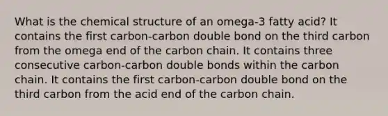 What is the chemical structure of an omega-3 fatty acid? It contains the first carbon-carbon double bond on the third carbon from the omega end of the carbon chain. It contains three consecutive carbon-carbon double bonds within the carbon chain. It contains the first carbon-carbon double bond on the third carbon from the acid end of the carbon chain.