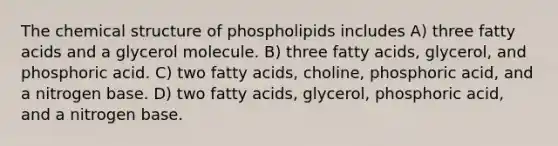 The chemical structure of phospholipids includes A) three fatty acids and a glycerol molecule. B) three fatty acids, glycerol, and phosphoric acid. C) two fatty acids, choline, phosphoric acid, and a nitrogen base. D) two fatty acids, glycerol, phosphoric acid, and a nitrogen base.