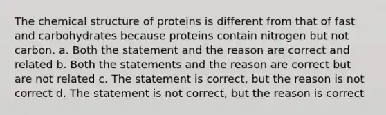 The chemical structure of proteins is different from that of fast and carbohydrates because proteins contain nitrogen but not carbon. a. Both the statement and the reason are correct and related b. Both the statements and the reason are correct but are not related c. The statement is correct, but the reason is not correct d. The statement is not correct, but the reason is correct