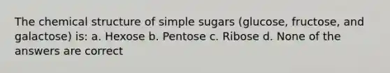 The chemical structure of simple sugars (glucose, fructose, and galactose) is: a. Hexose b. Pentose c. Ribose d. None of the answers are correct