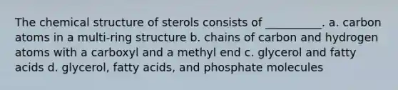 The chemical structure of sterols consists of __________. a. carbon atoms in a multi-ring structure b. chains of carbon and hydrogen atoms with a carboxyl and a methyl end c. glycerol and fatty acids d. glycerol, fatty acids, and phosphate molecules