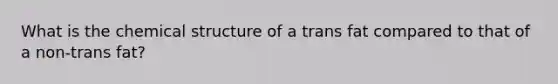 What is the chemical structure of a trans fat compared to that of a non-trans fat?