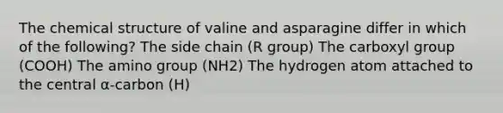 The chemical structure of valine and asparagine differ in which of the following? The side chain (R group) The carboxyl group (COOH) The amino group (NH2) The hydrogen atom attached to the central α-carbon (H)