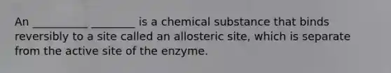 An __________ ________ is a chemical substance that binds reversibly to a site called an allosteric site, which is separate from the active site of the enzyme.