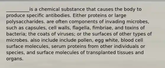 __________is a chemical substance that causes the body to produce speciﬁc antibodies. Either proteins or large polysaccharides. are often components of invading microbes, such as capsules, cell walls, ﬂagella, ﬁmbriae, and toxins of bacteria; the coats of viruses; or the surfaces of other types of microbes. also include include pollen, egg white, blood cell surface molecules, serum proteins from other individuals or species, and surface molecules of transplanted tissues and organs.