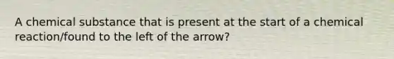 A chemical substance that is present at the start of a chemical reaction/found to the left of the arrow?