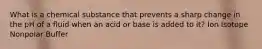 What is a chemical substance that prevents a sharp change in the pH of a fluid when an acid or base is added to it? Ion Isotope Nonpolar Buffer