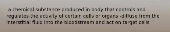 -a chemical substance produced in body that controls and regulates the activity of certain cells or organs -diffuse from the interstitial fluid into <a href='https://www.questionai.com/knowledge/k7oXMfj7lk-the-blood' class='anchor-knowledge'>the blood</a>stream and act on target cells