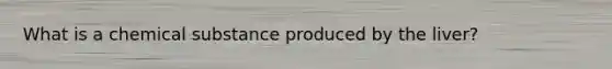 What is a chemical substance produced by the liver?