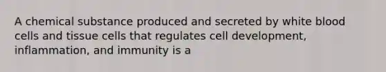 A chemical substance produced and secreted by white blood cells and tissue cells that regulates cell development, inflammation, and immunity is a