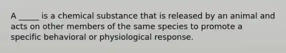 A _____ is a chemical substance that is released by an animal and acts on other members of the same species to promote a specific behavioral or physiological response.