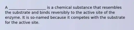 A _________ __________ is a chemical substance that resembles the substrate and binds reversibly to the active site of the enzyme. It is so-named because it competes with the substrate for the active site.